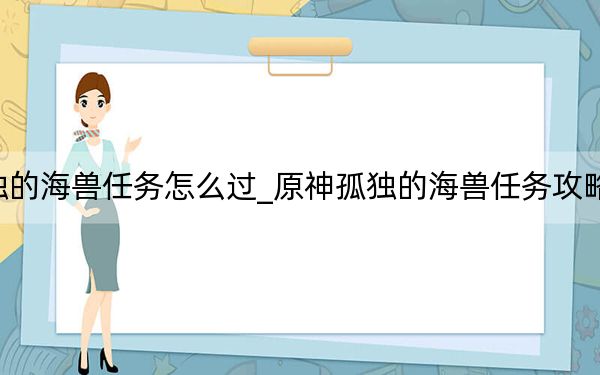 原神孤獨的海獸任務(wù)怎么過_原神孤獨的海獸任務(wù)攻略 快吧手游