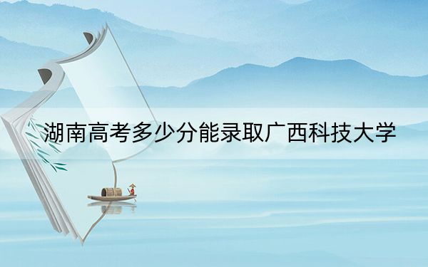湖南高考多少分能錄取廣西科技大學(xué)？附2022-2024年最低錄取分?jǐn)?shù)線