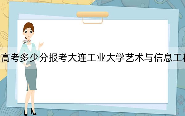 云南高考多少分報考大連工業(yè)大學藝術與信息工程學院,？2024年文科最低456分 理科422分