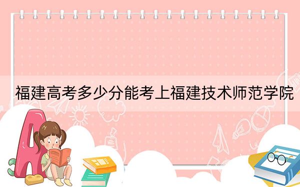 福建高考多少分能考上福建技術(shù)師范學(xué)院,？附2022-2024年最低錄取分?jǐn)?shù)線