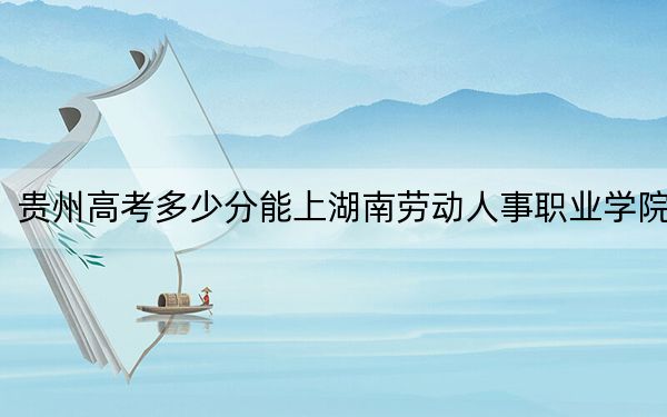 貴州高考多少分能上湖南勞動人事職業(yè)學院？附2022-2024年最低錄取分數(shù)線
