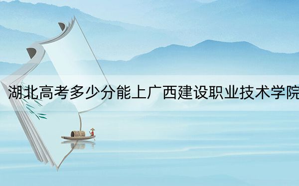 湖北高考多少分能上廣西建設(shè)職業(yè)技術(shù)學(xué)院,？附2022-2024年最低錄取分?jǐn)?shù)線