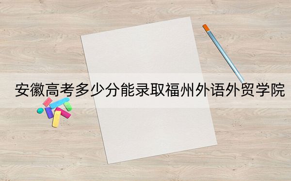 安徽高考多少分能錄取福州外語(yǔ)外貿(mào)學(xué)院,？附2022-2024年最低錄取分?jǐn)?shù)線