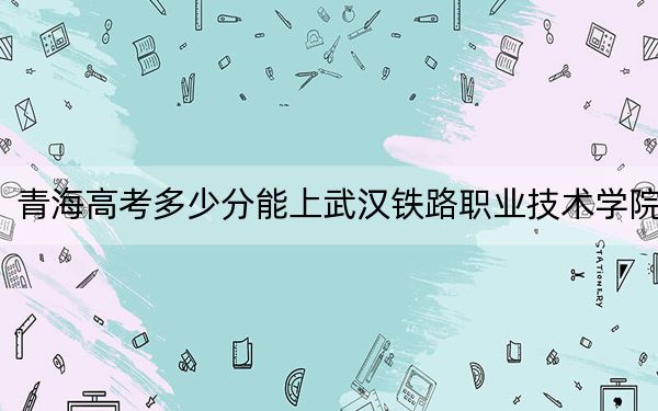 青海高考多少分能上武漢鐵路職業(yè)技術學院,？附2022-2024年最低錄取分數(shù)線