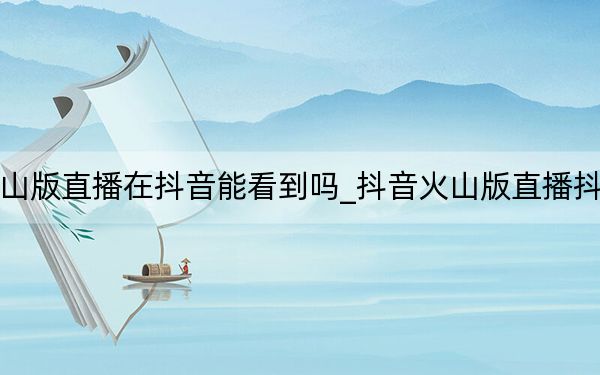 在抖音火山版直播在抖音能看到嗎_抖音火山版直播抖音能看到嗎