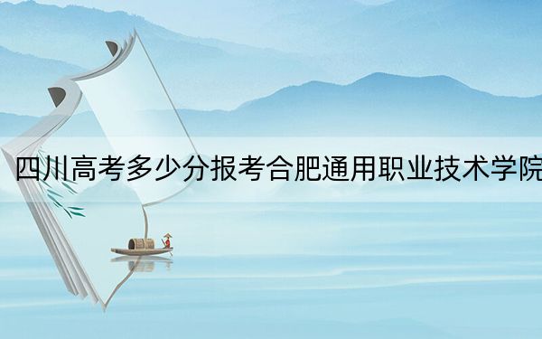 四川高考多少分報考合肥通用職業(yè)技術(shù)學(xué)院,？附2022-2024年最低錄取分?jǐn)?shù)線