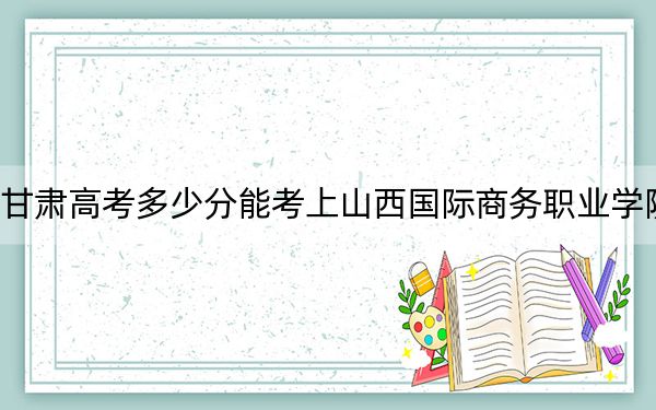 甘肅高考多少分能考上山西國際商務(wù)職業(yè)學(xué)院？附2022-2024年最低錄取分?jǐn)?shù)線