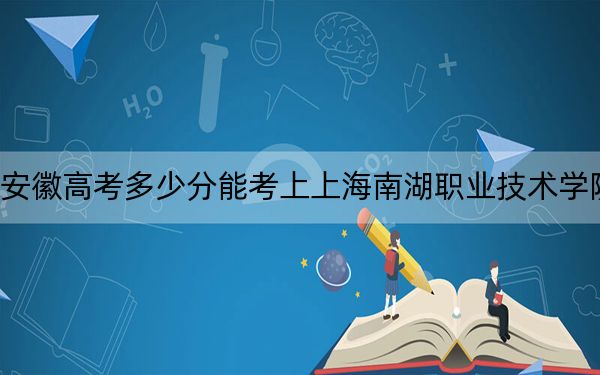 安徽高考多少分能考上上海南湖職業(yè)技術(shù)學(xué)院,?2024年歷史類錄取分387分 物理類錄取分414分