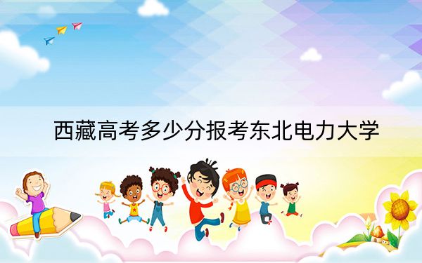 西藏高考多少分報(bào)考東北電力大學(xué),?附2022-2024年最低錄取分?jǐn)?shù)線