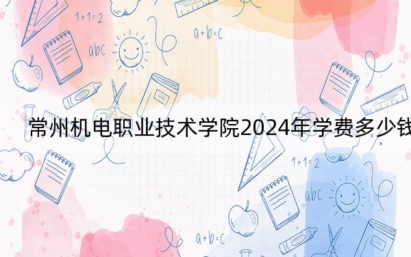常州機電職業(yè)技術(shù)學院2024年學費多少錢,?每年4700元到5300元(各專業(yè)收費標準)