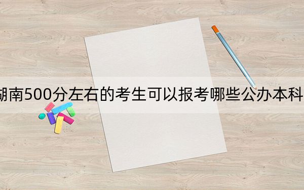 湖南500分左右的考生可以報(bào)考哪些公辦本科大學(xué),?(供2025屆高三考生參考)