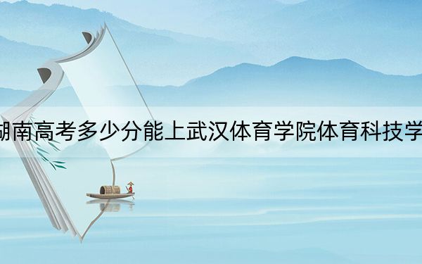 湖南高考多少分能上武漢體育學(xué)院體育科技學(xué)院？附帶近三年最低錄取分?jǐn)?shù)線