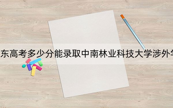山東高考多少分能錄取中南林業(yè)科技大學(xué)涉外學(xué)院,？2024年綜合最低分466分