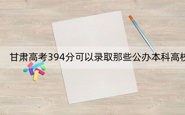 甘肅高考394分可以錄取那些公辦本科高校,?(附近三年394分大學(xué)錄取名單)
