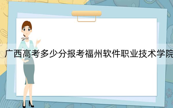 廣西高考多少分報考福州軟件職業(yè)技術(shù)學(xué)院?附2022-2024年最低錄取分?jǐn)?shù)線