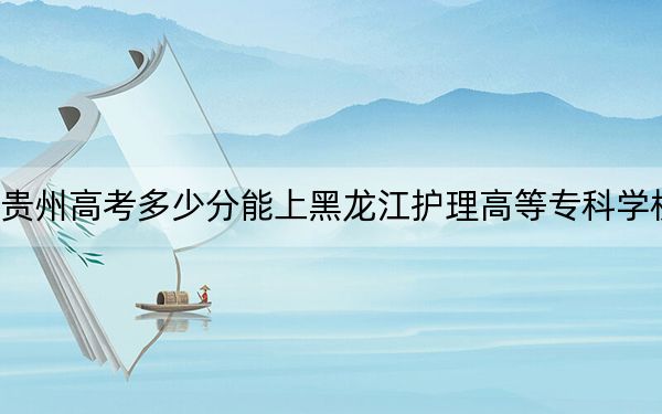 貴州高考多少分能上黑龍江護理高等專科學校,？2024年歷史類364分 物理類投檔線335分