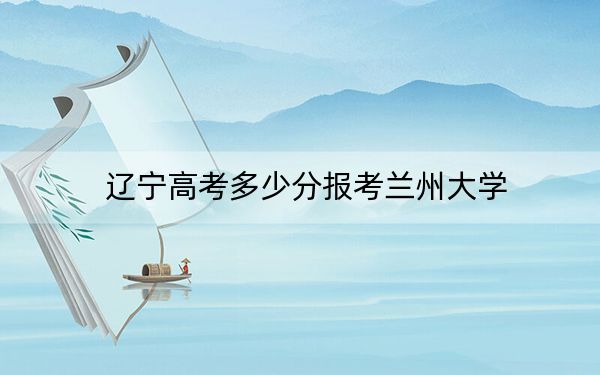 遼寧高考多少分報(bào)考蘭州大學(xué),?2024年歷史類投檔線610分 物理類投檔線614分