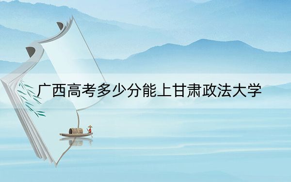 廣西高考多少分能上甘肅政法大學(xué),？2024年歷史類527分 物理類錄取分524分