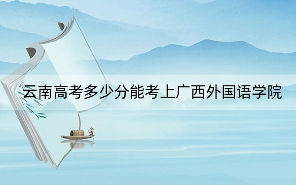 云南高考多少分能考上廣西外國(guó)語(yǔ)學(xué)院,?2024年文科投檔線480分 理科423分