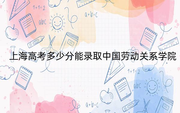 上海高考多少分能錄取中國勞動(dòng)關(guān)系學(xué)院,?附2022-2024年最低錄取分?jǐn)?shù)線