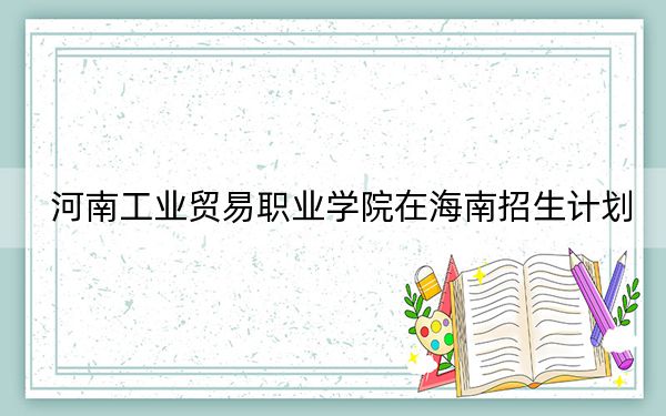 河南工業(yè)貿(mào)易職業(yè)學(xué)院在海南招生計劃,?學(xué)費(fèi)是多少?錄取分?jǐn)?shù)線是多少,?