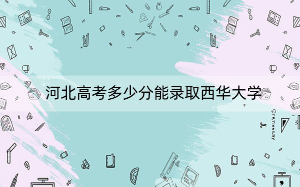 河北高考多少分能錄取西華大學(xué)?2024年歷史類錄取分554分 物理類535分