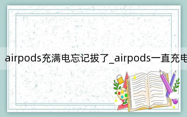 airpods充滿電忘記拔了_airpods一直充電忘了拔