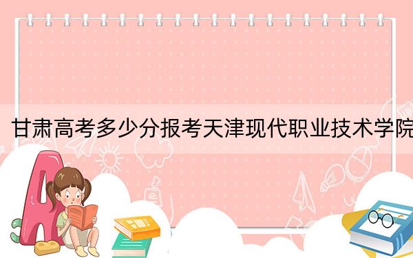 甘肅高考多少分報考天津現(xiàn)代職業(yè)技術(shù)學院,？2024年歷史類379分 物理類錄取分366分