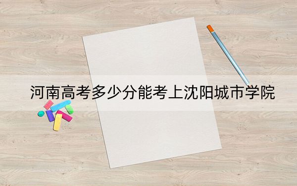 河南高考多少分能考上沈陽城市學院,？2024年文科錄取分428分 理科最低399分
