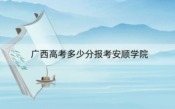 廣西高考多少分報考安順學(xué)院?附2022-2024年最低錄取分?jǐn)?shù)線
