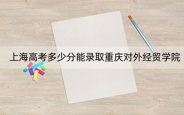 上海高考多少分能錄取重慶對外經(jīng)貿(mào)學(xué)院,？附2022-2024年最低錄取分?jǐn)?shù)線