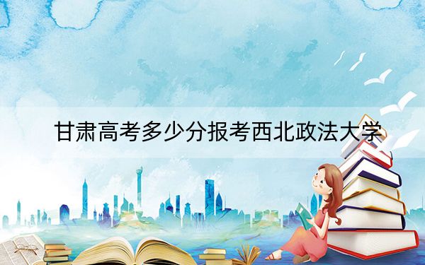 甘肅高考多少分報考西北政法大學(xué)?附2022-2024年最低錄取分數(shù)線