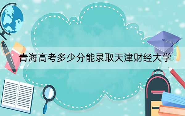 青海高考多少分能錄取天津財(cái)經(jīng)大學(xué),?2024年文科投檔線459分 理科最低347分