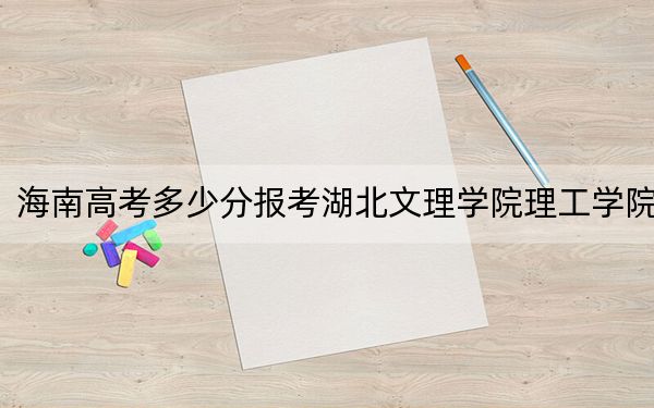 海南高考多少分報(bào)考湖北文理學(xué)院理工學(xué)院,？2024年綜合最低分483分