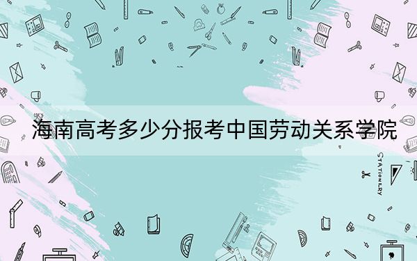 海南高考多少分報考中國勞動關(guān)系學(xué)院,？附2022-2024年最低錄取分?jǐn)?shù)線