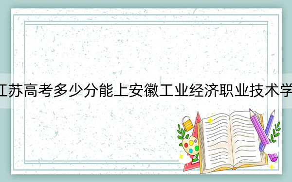 江蘇高考多少分能上安徽工業(yè)經濟職業(yè)技術學院,?附2022-2024年最低錄取分數(shù)線