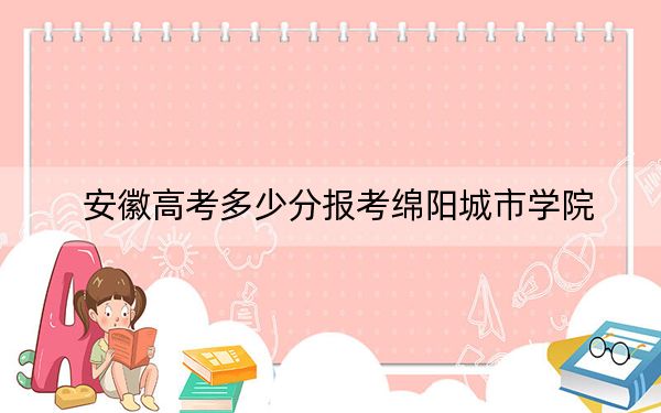 安徽高考多少分報考綿陽城市學(xué)院,?附2022-2024年院校最低投檔線