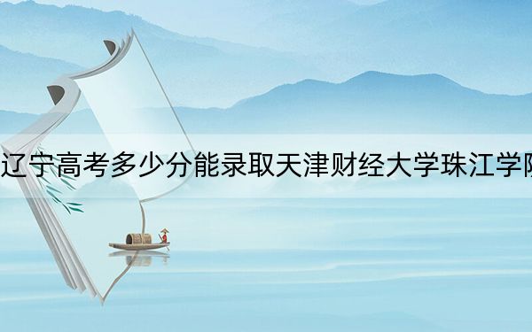 遼寧高考多少分能錄取天津財(cái)經(jīng)大學(xué)珠江學(xué)院？附2022-2024年最低錄取分?jǐn)?shù)線(xiàn)