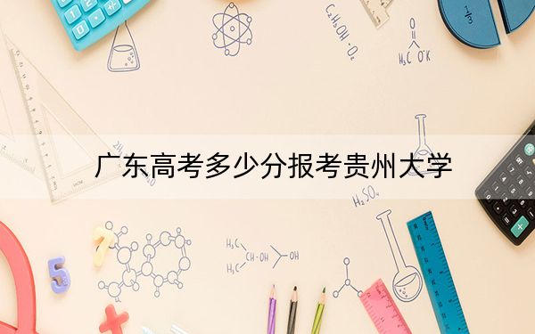 廣東高考多少分報考貴州大學(xué)？附2022-2024年最低錄取分?jǐn)?shù)線