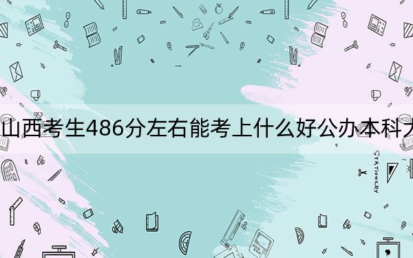 山西考生486分左右能考上什么好公辦本科大學(xué)？（附帶2022-2024年486錄取名單）