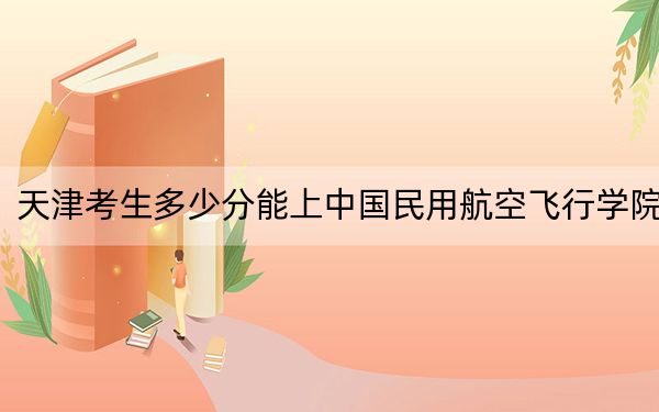 天津考生多少分能上中國民用航空飛行學(xué)院,？附帶近三年最低錄取分?jǐn)?shù)線