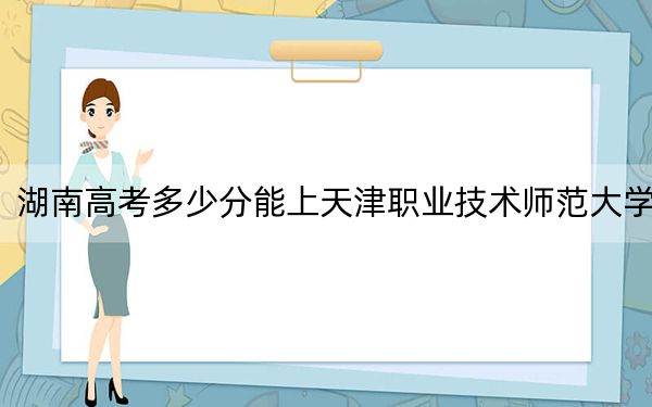 湖南高考多少分能上天津職業(yè)技術師范大學,？2024年歷史類投檔線497分 物理類錄取分488分