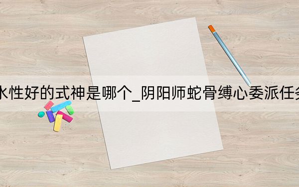 陰陽師蛇骨縛心委派任務水性好的式神是哪個_陰陽師蛇骨縛心委派任務水性好的式神攻略 快吧手游