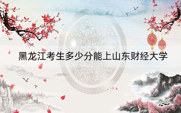 黑龍江考生多少分能上山東財經大學,?附帶近三年最低錄取分數線