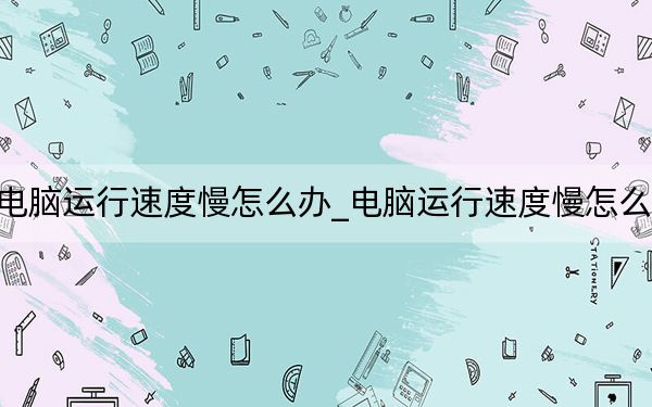電腦運行速度慢怎么辦_電腦運行速度慢怎么辦