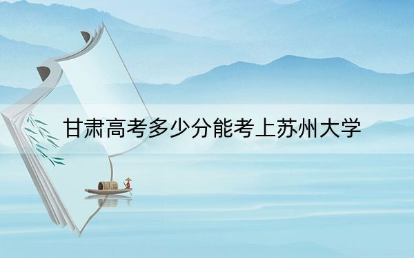 甘肅高考多少分能考上蘇州大學(xué),？附2022-2024年最低錄取分?jǐn)?shù)線