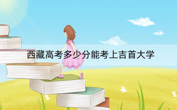 西藏高考多少分能考上吉首大學(xué),？附2022-2024年最低錄取分?jǐn)?shù)線