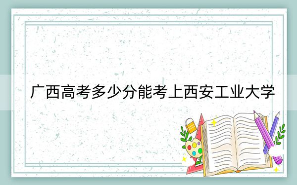 廣西高考多少分能考上西安工業(yè)大學,？附2022-2024年最低錄取分數線