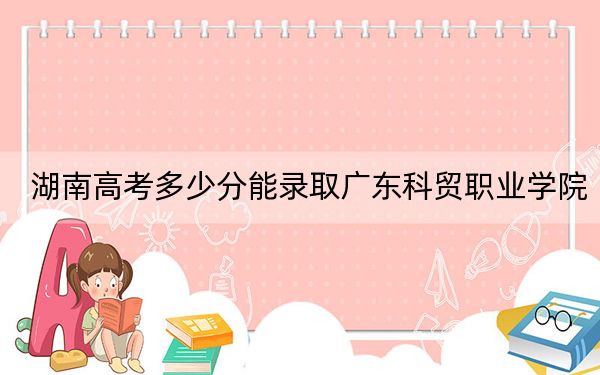 湖南高考多少分能錄取廣東科貿(mào)職業(yè)學(xué)院,？附2022-2024年最低錄取分?jǐn)?shù)線