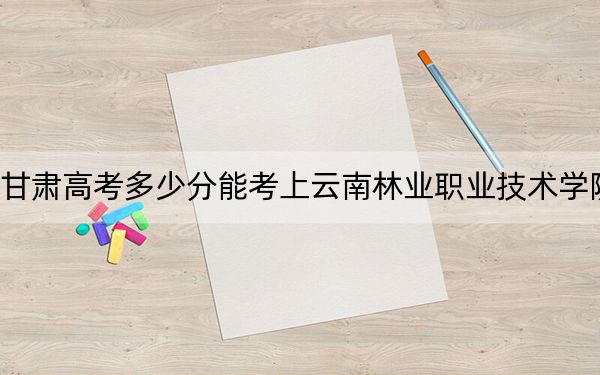 甘肅高考多少分能考上云南林業(yè)職業(yè)技術(shù)學(xué)院,?附2022-2024年最低錄取分?jǐn)?shù)線